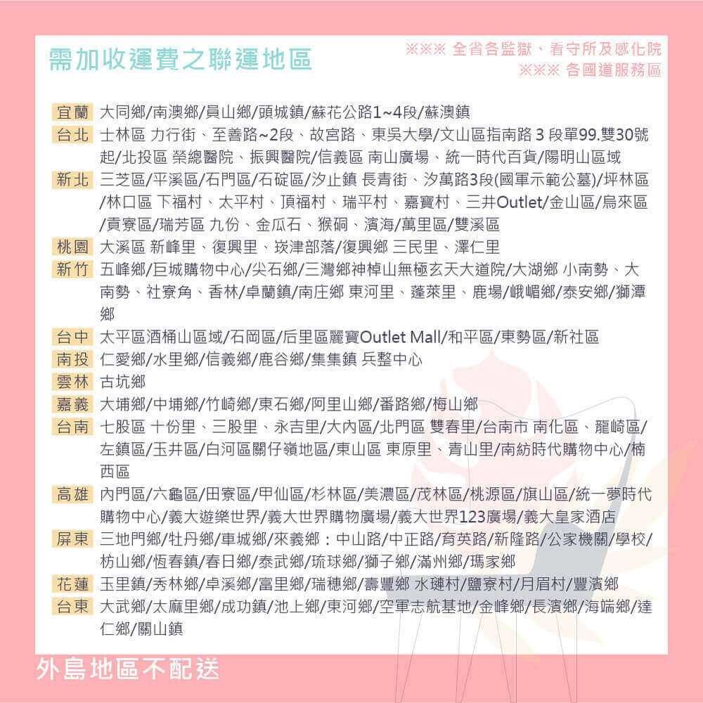 需加收運費之聯運地區全省各監獄看守所及感化院※※※ 各國道服務區宜蘭大同鄉南澳鄉員山鄉頭城鎮蘇花公路1~4段/蘇澳鎮台北士林區 力行街、至善路~2段、故宮路、東吳大學/文山區指南路3段單99.雙30號起/北投區 榮總醫院、振興醫院/信義區 南山廣場、統一時代百貨/陽明山區域新北三芝區/平溪區/石門區/石碇區/汐止鎮長青街、汐萬路3段(國軍示範公墓)坪林區/林口區 下福村、太平村、頂福村、瑞平村、嘉寶村、三井Outlet/金山區/烏來區/貢寮區/瑞芳區九份、金瓜石、猴硐、濱海/萬里區/雙溪區桃園 大溪區 新峰里、復興里、崁津部落/復興鄉三民里、澤仁里新竹 五峰鄉/巨城購物中心/尖石鄉/三灣鄉神山無極玄天大道院/大湖鄉小南勢、大南勢、社寮角、香林/卓蘭鎮/南庄鄉東河里、蓬萊里、鹿場/峨嵋鄉/泰安鄉/獅潭鄉台中太平區酒桶山區域/石岡區/后里區麗寶Outlet Mall/和平區/東勢區/新社區南投仁愛鄉/水里鄉/信義鄉/鹿谷鄉/集集鎮兵整中心雲林古坑鄉嘉義大埔鄉/中埔鄉/竹崎鄉/東石鄉/阿里山鄉/番路鄉/梅山鄉台南七股區 十份里、三股里、永吉里/大區/北門區雙春里/台南市南化區、龍崎區/左鎮區/玉井區/白河區關仔嶺地區/東山區 東原里、青山里/南紡時代購物中心/楠西區高雄內門區/六龜區/田寮區/甲仙區/杉林區/美濃區/茂林區/桃源區/旗山區/統一夢時代購物中心/義大遊樂世界/義大世界購物廣場/義大世界123廣場/義大皇家酒店屏東三地門鄉/牡丹鄉/車城鄉/來義鄉:中山路/中正路/育英路/新隆路/公家機關/學校/枋山鄉/恆春鎮/春日鄉/泰武鄉/琉球鄉/獅子鄉/滿州鄉/瑪家鄉花蓮玉里鎮/秀林鄉/卓溪鄉/富里鄉/瑞穗鄉/壽豐鄉水璉村/鹽寮村/月眉村/豐濱鄉台東大武鄉/太麻里鄉/成功鎮/池上鄉/東河鄉/空軍志航基地/金峰鄉/長濱鄉/海端鄉達仁鄉/關山鎮外島地區不配送