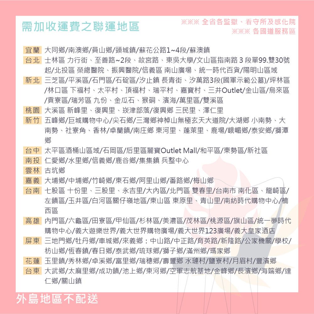 需加收運費之聯運地區全省各監獄看守所及感化院※※※各國道服務區宜蘭大同鄉南澳鄉員山鄉頭城鎮蘇花公路1~4段/蘇澳鎮台北士林區 力行街、至善路~2段、故宮路、東吳大學/文山區指南路3 段單99.雙30號起/北投區 榮總醫院、振興醫院/信義區南山廣場、統一時代百貨/陽明山區域新北三芝區/平溪區/石門區/石碇區/汐止鎮長青街、汐萬路3段(國軍示範公墓)坪林區/林口區 下福村、太平村、頂福村、瑞平村、嘉寶村、三井Outlet/金山區/烏來區/貢寮區/瑞芳區九份、金瓜石、猴硐、濱海/萬里區/雙溪區桃園 大溪區 新峰里、復興里、崁津部落/復興鄉三民里、澤仁里新竹 五峰鄉/巨城購物中心/尖石鄉/三灣鄉神山無極玄天大道院/大湖鄉小南勢、大南勢、社寮角、香林/卓蘭鎮/南庄鄉東河里、蓬萊里、鹿場、峨嵋鄉/泰安鄉/獅潭鄉台中太平區酒桶山區域/石岡區/后里區麗寶Outlet Mall/和平區/東勢區/新社區南投仁愛鄉/水里鄉/信義鄉/鹿谷鄉/集集鎮兵整中心雲林古坑鄉嘉義大埔鄉中埔鄉/竹崎鄉/東石鄉/阿里山鄉/番路鄉/梅山鄉台南七股區 十份里、三股里、永吉里/大內區/北門區 雙春里/台南市南化區、龍崎區/左鎮區/玉井區/白河區關仔嶺地區/東山區 東原里、青山里/南紡時代購物中心/楠西區高雄內門區/六龜區/田寮區/甲仙區/杉林區/美濃區/茂林區/桃源區/旗山區/統一夢時代購物中心/義大遊樂世界/義大世界購物廣場/義大世界123廣場/義大皇家酒店屏東三地門鄉/牡丹鄉/車城鄉/來義鄉:中山路/中正路/育英路/新隆路/公家機關/學校/枋山鄉/恆春鎮/春日鄉/泰武鄉/琉球鄉/獅子鄉/滿州鄉/瑪家鄉花蓮玉里鎮/秀林鄉/卓溪鄉/富里鄉/瑞穗鄉/壽豐鄉水璉村/鹽寮村/月眉村/豐濱鄉台東大武鄉/太麻里鄉/成功鎮/池上鄉/東河鄉/空軍志航基地/金峰鄉/長濱鄉/海端鄉/仁鄉/關山鎮外島地區不配送