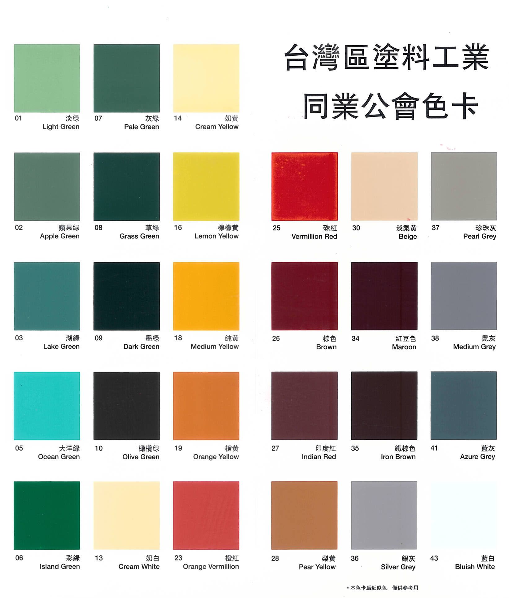 台灣區塗料工業01 07Light Green灰绿 14Pale Green奶黄同業公會色卡Cream Yellow0203 08Apple Green16檸檬黄25硃紅 30Grass GreenLemon YellowVermillion Red淡梨黄 37Beige珍珠灰Pearl Grey湖0918純26棕色34紅豆色38鼠灰Lake GreenDark GreenMedium YellowBrownMaroonMedium Grey05Ocean Green大洋10橄欖綠19橙黄27印度紅35鐵棕色41藍灰Olive GreenOrange YellowIndian RedIron BrownAzure Grey06彩13Island Green奶白23Cream White橙紅28梨黄36銀灰Pear YellowSilver GreyOrange Vermillion*本色卡近似色,僅供參考用43藍白Bluish White
