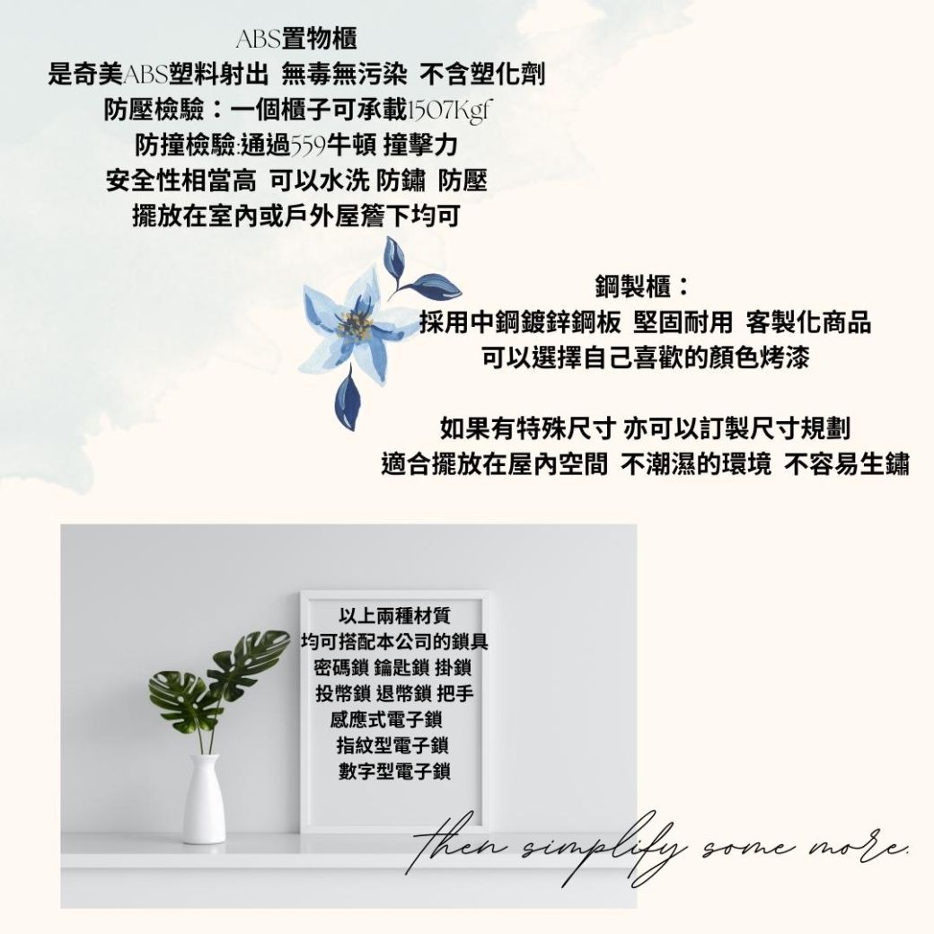 ABS置物櫃是奇美ABS塑料射出 無毒無污染 不含塑化劑防壓檢驗一個櫃子可承載1507Kgf防撞檢驗:通過559牛頓 撞擊力安全性相當高 可以水洗 防鏽 防壓擺放在室內或戶外屋簷下均可鋼製櫃:採用中鋼鍍鋅鋼板 堅固耐用 客製化商品可以選擇自己喜歡的顏色烤漆如果有特殊尺寸亦可以訂製尺寸規劃適合擺放在屋內空間 不潮濕的環境 不容易生鏽以上兩種材質均可搭配本公司的鎖具密碼鎖 鑰匙鎖 掛鎖投幣鎖 退幣鎖 把手感應式電子鎖指紋型電子鎖數字型電子鎖then some