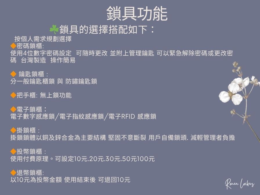 鎖具功能鎖具的選擇搭配如下:按個人需求規劃選擇密碼鎖櫃:使用4位數字密碼設定 可隨時更改 並附上管理鑰匙 可緊急解除密碼或更改密碼 台灣製造 操作簡易鑰匙鎖櫃:分一般鑰匙櫃鎖 與 防鏽鑰匙鎖把手櫃:無上鎖功能電子鎖櫃:電子數字感應鎖/電子指紋感應鎖/電子RFID 感應鎖掛鎖櫃:掛鎖鎖體以銅及鋅合金為主要結構堅固不意斷裂 用戶自備鎖頭減輕管理者負擔投幣鎖櫃:使用付費原理。可設定10元.20元.30元.50元100元退幣鎖櫃:以10元為投幣金額 使用結束後 可退回10元