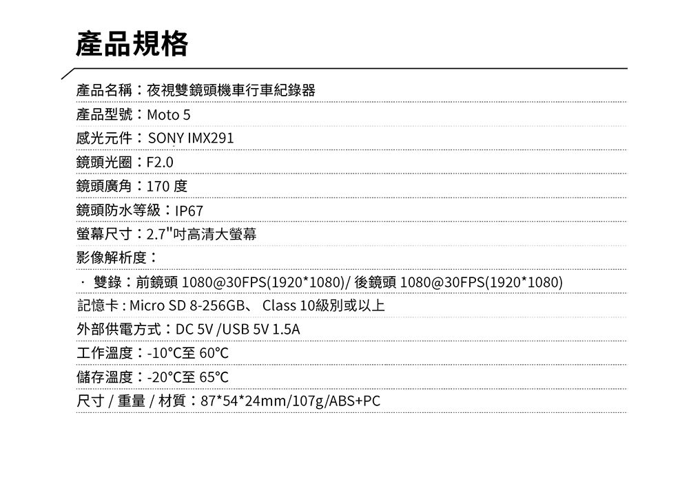 產品規格產品名稱:夜視雙鏡頭機車行車紀錄產品型號:Moto 5感光元件:SONY IMX291鏡頭光圈:F2.0鏡頭廣角:170度鏡頭防水等級:IP67螢幕尺寸:2.7高清大螢幕影像解析度:雙錄:前鏡頭1080@30FPS(1920*1080)/後鏡頭 1080@30FPS(1920*1080)記憶卡:Micro SD 8-256GB、Class 10級別或以上外部供電方式:DC5V/USB 5V 1.5A工作溫度:-10至 60儲存溫度:-20℃至 65℃尺寸/重量/材質:87*54*24mm/107g/ABS+PC