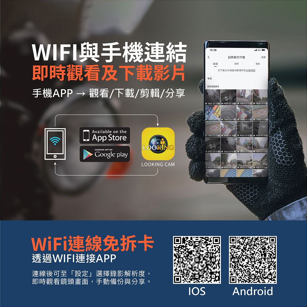 WIFI與手機連結即觀看及影片手機APP → 觀看/下載/剪輯/分享今天1226記錄器文件選擇循環時22/3/25下載文件檔  4 32  4 31 12  Available on theApp StoreANDROID APP ONGoogle playLOOKINGLOOKING CAMWiFi連線免卡透過WIFI連接APP連線後可至「設定」選擇錄影解析度,即時觀看鏡頭畫面,手動備份與分享。   PM     PM        20:  PM12 IOSAndroid