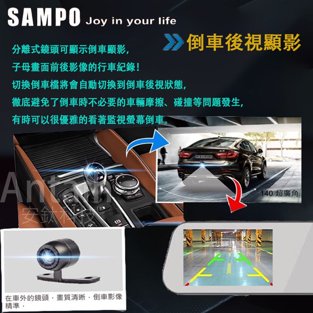 SAMPO Joy in your life分離式鏡頭可顯示倒車顯影子母畫面前後影像的行車紀錄!倒車後視顯影切換倒車檔將會自動切換到倒車後視狀態,徹底避免了倒車時不必要的車輛摩擦、碰撞等問題發生,有時可以很優雅的看著監視螢幕倒車。安鈦在車外的鏡頭清晰,倒車影像精準140 超廣角