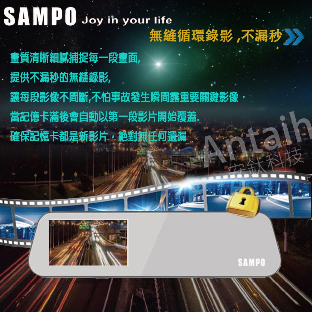 SAMPO Joy  your life無縫循環錄影不漏秒》畫質清晰細膩捕捉每一段畫面,提供不漏秒的無縫錄影,讓每段影像不間斷,不怕事故發生瞬間露重要關鍵影像·當記億卡滿後會自動以第一段影片開始覆蓋.確保記憶卡都是新影片,絕對無任何遺漏安鈦科技SAMPO