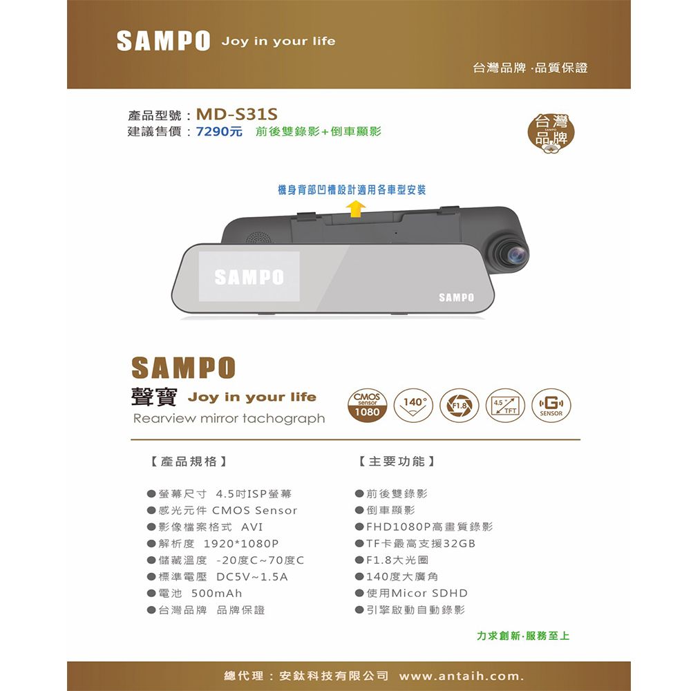 SAMPO Joy in your life台灣品牌品質保證產品型號:MD-S31S建議售價:7290元 前後雙錄影+倒車顯影SAMPOSAMPO機身背部凹槽設計適用各車型安裝SAMPO台灣品牌聲寶 Joy in your lifeCMOSsensor140°F1.8Rearview mirror tachograph10804.5 SENSOR【產品規格】【主要功能】●螢幕尺寸 4.5ISP螢幕前後雙錄影▶倒車顯影●感光元件 CMOS Sensor●影像檔案格式 AVI●解析度 1920*1080P儲藏溫度 -20度C~70度C●標準電壓 DC5V~1.5A●電池 ●台灣品牌 品牌保證▶FHD1080P高畫質錄影▶TF卡最高支援32GB●F1.8大光圈▶140度大廣角使用Micor SDHD●引擎啟動自動錄影力求創新服務至上總代理:安鈦科技有限公司 www.antaih.com.