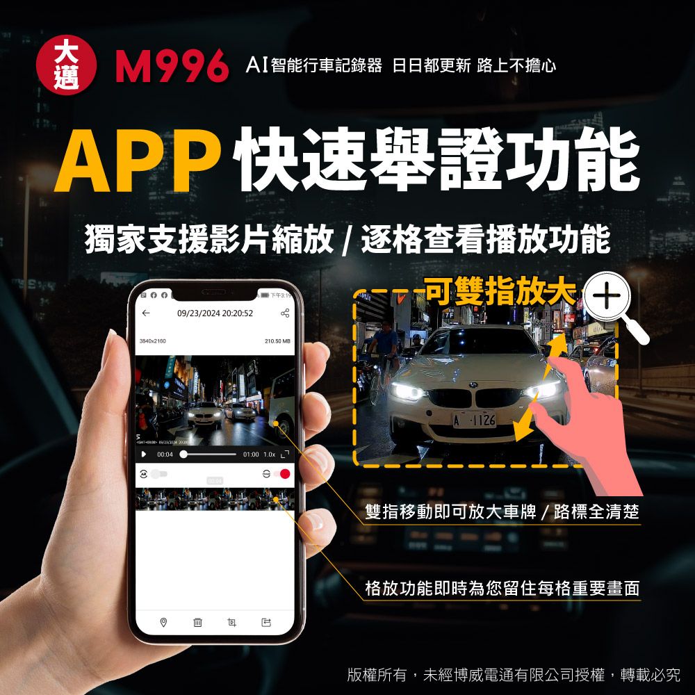 M AI智能行車記錄器 日日都更新 路上不擔心APP快速舉證功能獨家支援影片縮放/逐格查看播放功能下午3: 20:20:520/23/2024 00:0421050 M01:00 1.0x可雙指9A1126.雙指移動即可放大車牌/路標全清楚格放功能即時為您留住每格重要畫面B版權所有,未經博威電通有限公司授權,轉載必究