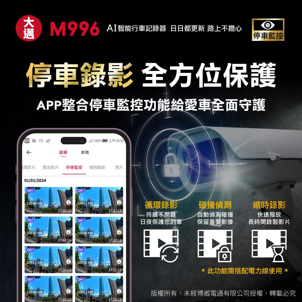 MAI智能行車記錄器 日日都更新 路上不擔心停車監控停車錄影 全方位保護APP整合停車監控功能給愛車全面守護 10%  上午1033設備本地循環影片緊急影片停車監控 縮時錄影照片01/01/2024 210.49 MB:209.51 17:46:1117:47:11CH1CH1循環錄影-持續不間斷日夜保護您的車碰撞偵測縮時錄影自動偵測碰撞保留重要影像快速撥放長時間錄製影片 MB210.49 MB17:48:1317:49:11CH1CH1209.51 MB1,208.32 MB17:51:13CH1CH1210.49 MB 0209.51 MB17:49:11此功能需搭配電力線使用 *版權所有,未經博威電通有限公司授權,轉載必究