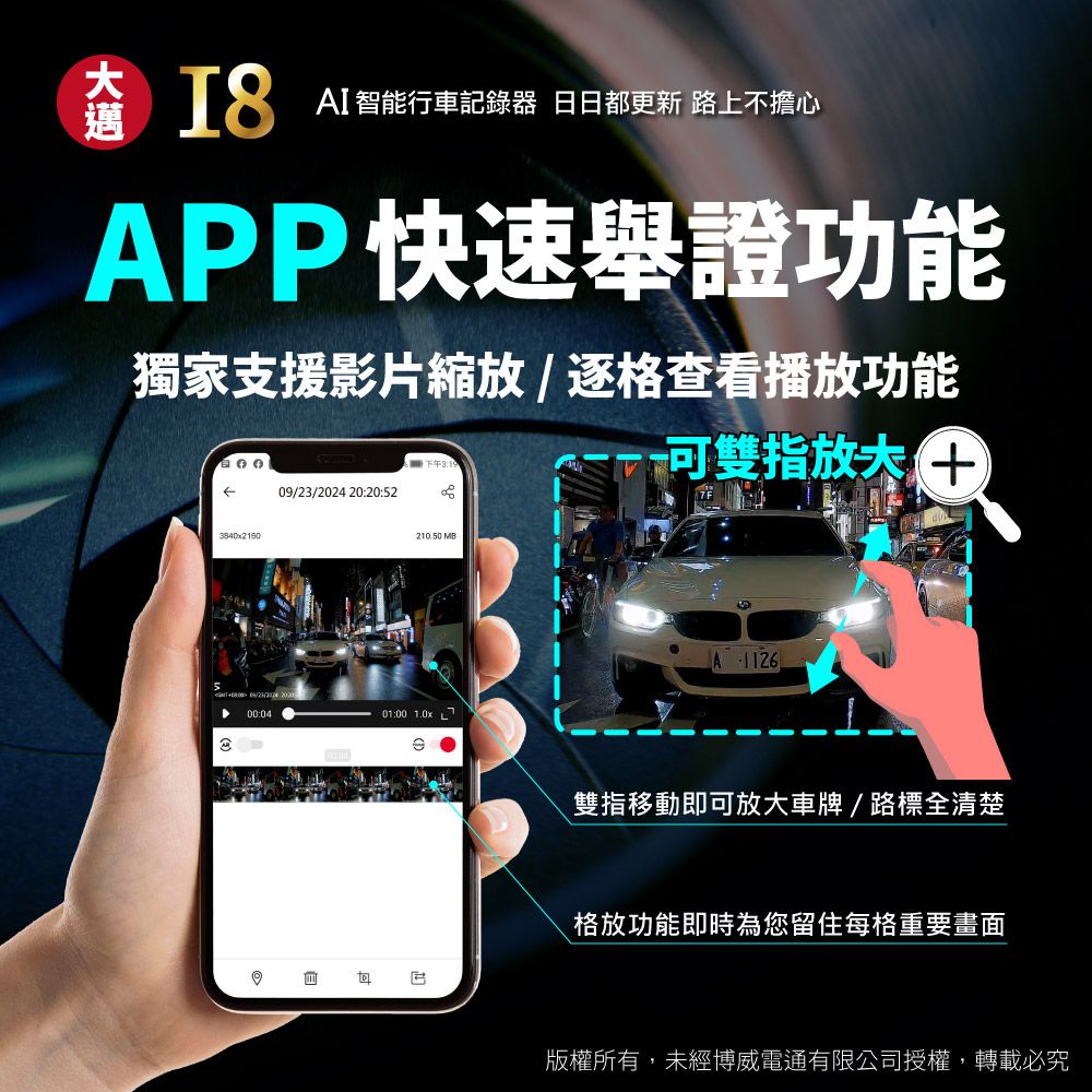 AI智能行車記錄器 日都更新 路上不擔心APP快速舉證功能獨家支援影片縮放/逐格查看播放功能下午 20:20:523840x21600/23/2024 00:0421050 MB01:00 1.0x可雙指 9A1126.雙指移動即可放大車牌/路標全清楚格放功能即時為您留住每格重要畫面版權所有,未經博威電通有限公司授權,轉載必究