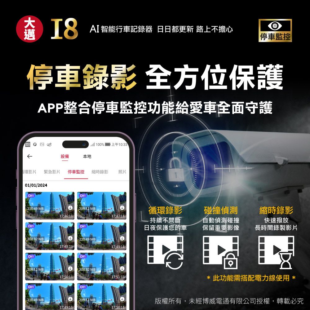 AI智能行車記錄器 日日都更新 路上不擔心 停車監控停車錄影 全方位保護APP整合停車監控功能給愛車全面守護 10%  上午1033設備本地循環影片緊急影片停車監控 縮時錄影照片01/01/2024 210.49 MB:209.51 17:46:1117:47:11CH1CH1循環錄影-持續不間斷日夜保護您的車碰撞偵測縮時錄影自動偵測碰撞保留重要影像快速撥放長時間錄製影片 MB210.49 MB17:48:1317:49:11CH1CH1209.51 MB1,208.32 MB17:51:13CH1CH1210.49 MB 0209.51 MB17:49:11此功能需搭配電力線使用 *版權所有,未經博威電通有限公司授權,轉載必究