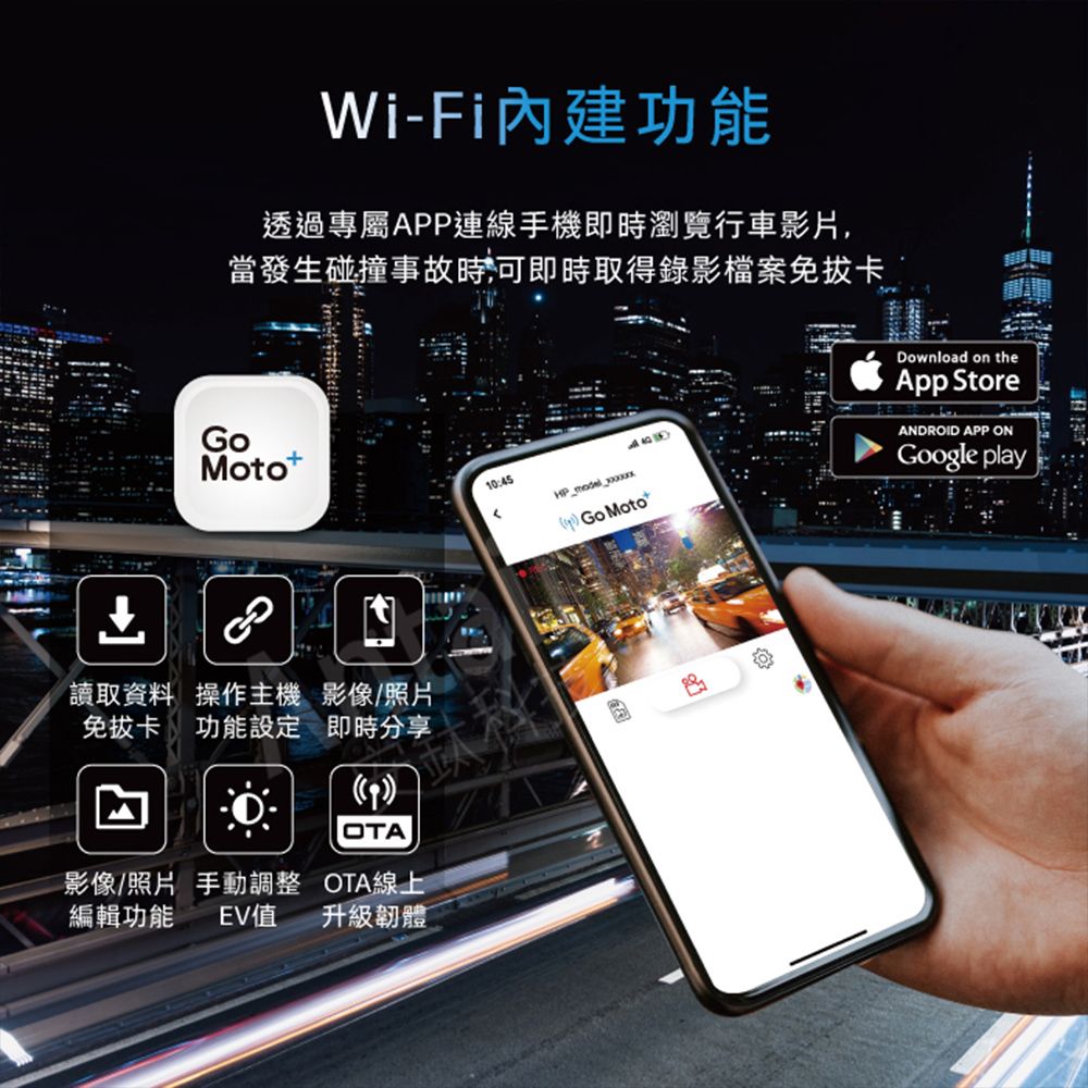 Wi-Fi內建功能透過專屬APP連線手機即時瀏覽行車影片,當發生碰撞事故時,可即時取得錄影檔案免拔卡Moto讀取資料 操作主機 影像/照片免拔卡功能設定 即時分享OTA影像/照片 手動調整 OTA線上編輯功能 EV值升級韌體10:45 Go MotoDownload on theApp StoreANDROID APP ONGoogle play