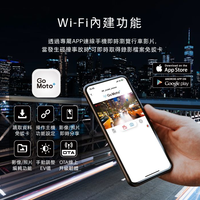 Wi-Fi內建功能透過專屬APP連線手機即時瀏覽行車影片,當發生碰撞事故時可即時取得錄影檔案免卡Motot10:45 Go Moto讀取資料 操作主機 影像/照片免拔卡功能設定 即時分享影像/照片 手動調整 OTA線上編輯功能 EV值升級韌體Download on theApp StoreANDROID APP ONGoogle play