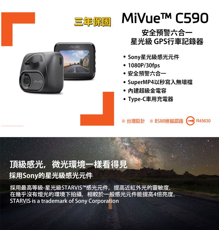 三年  C590安全預警六合一星光級 GPS行車記錄器 Sony星光級感光元件 1080P/30fps安全預警六合一 SuperMP4以秒寫入無壞檔超級金電容 Type-C車用充電器 台灣設計 ※ BSMI檢磁認證R45630頂級感光,微光環境一樣看得見採用Sony的星光級感光元件採用最高等級-星光級STARVIS 感光元件,提高近光的靈敏度,在幾乎沒有燈光的環境下拍攝,相較於一般感光元件能提高4倍亮度。STARVIS is a trademark of Sony Corporation