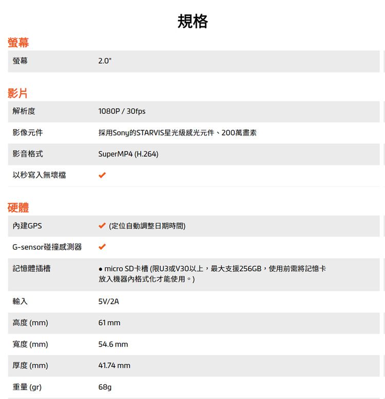 螢幕螢幕2.0規格影片解析度1080P/30fps影像元件採用Sony的STARVIS星光級感光元件、200萬畫素影音格式SuperMP4 (H.264)以秒寫入無壞檔硬體內建GPSG-sensor碰撞記憶體插槽(定位自動調整日期時間) micro SD卡槽(限U3或V30以上,最大支援256GB,使用前需將記憶卡放入機器內格式化才能使用。)5V/2A輸入高度()61 mm寬度(mm)54.6 mm厚度(mm)41.74mm重量(gr)68g