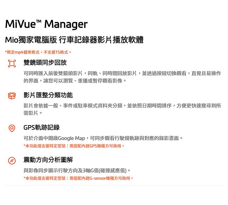 MiVue ManagerMio獨家電腦版 行車記錄器影片播放軟體*限定mp4檔案格式,不支援TS格式。 雙鏡頭同步回放可同時匯入前後雙鏡頭影片,同軌同回放影片,並透過按鈕切換觀看,直覺且易操作的界面,讓您可以、重播或暫停觀看影像。影片匯整分類功能影片會依據一般、事件或駐車模式資料夾分類,並依照日期時間排序,方便更快速搜尋到所需影片。GPS軌跡記錄可於介面中開啟Google Map,可同步觀看行駛規軌跡與對應的錄影畫面。*本功能僅支援特定型號:需搭配GPS機種方可啟用。震動方向分析圖解與影像同步顯示行駛方向及3軸G值(碰撞感應值)。*本功能僅支援特定型號:需搭配內建G-sensor機種方可啟用。