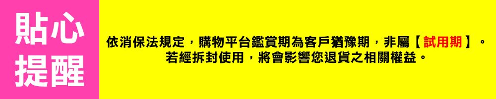 貼心依消保法規定,購物平台鑑賞期為客戶猶豫期,非屬【試用期】。若經拆封使用,將會影響您退貨之相關權益。提醒