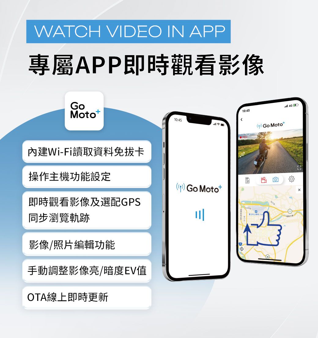 WATCH VIDEO IN APP專屬APP即時觀看影像Moto10:45內建Wi-Fi讀取資料免拔卡操作主機功能設定 Motot即時觀看影像及選配GPS同步瀏覽軌跡川影像/照片編輯功能手動調整影像亮/暗度EV值OTA線上即時更新10:45 Go Motot 4G