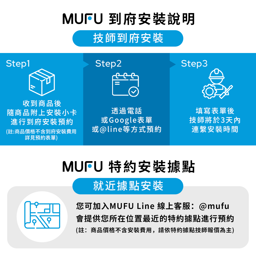 Step1收到商品後MUFU 到府安裝說明技師到府安裝Step2Step3隨商品附上安裝小卡進行到府安裝預約(註:商品價格不含到府安裝費用詳見預約表單)透過電話或Google表單或@line等方式預約填寫表單後技師將於3天內連繫安裝時間MUFU 特約安裝據點就近據點安裝您可加入MUFU Line 線上客服:@mufu會提供您所在位置最近的特約據點進行預約(註:商品價格不含安裝費用,請依特約據點技師報價為主)