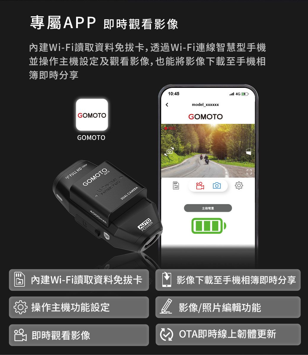 專屬APP即時觀看影像內建WiFi讀取資料免拔卡,透過Wi-Fi連線智慧型手機並操作主機設定及觀看影像,也能將影像下載至手機相簿即時分享10:45 4Gmodel_xxxxxxGOMOTOGOMOTOGOMOTOFULL HD GOMOTO- 4000mAh內建Wi-Fi讀取資料免拔卡操作主機功能設定 即時觀看影像DUAL CAMERAAUTOPOWER主機電量影像下載至手機相簿即時分享 影像/照片編輯功能OTA即時線上韌體更新