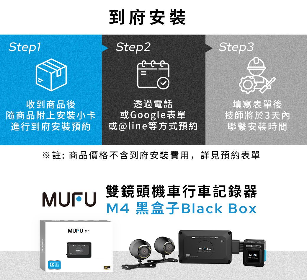 Step1到府安裝Step2Step3收到商品後隨商品附上安裝小卡進行到府安裝預約透過電話或Google表單填寫表單後技師將於3天內或@line等方式預約聯繫安裝時間※註: 商品價格不含到府安裝費用,詳見預約表單雙鏡頭機車行車記錄器2K UFU M4M4 黑盒子Black BoxHDRMUFU M