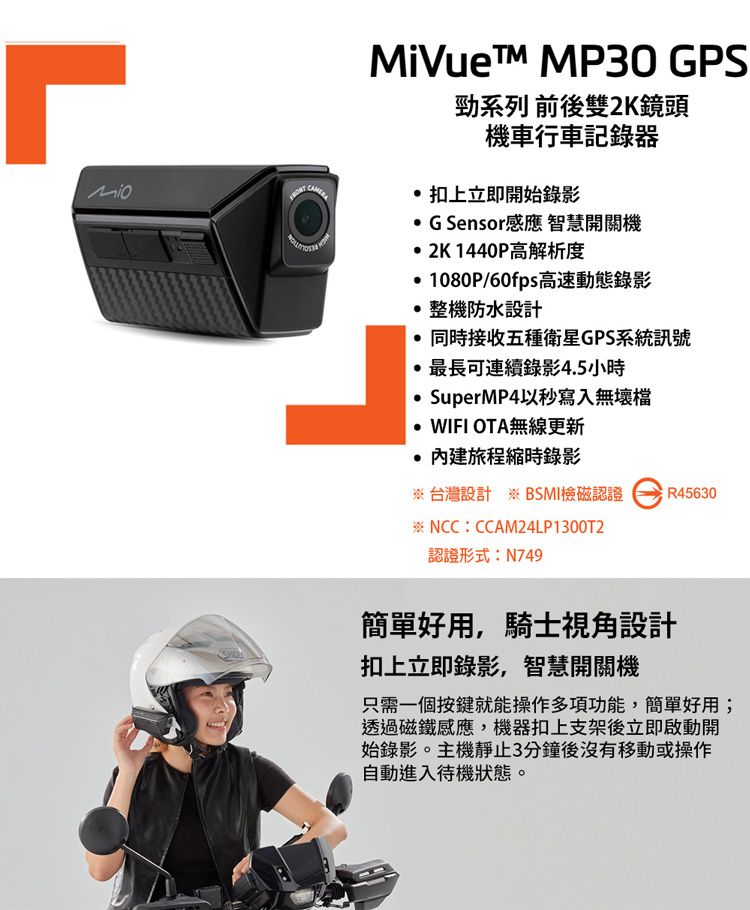 L MiVuet MP30 GPS勁系列 前後雙2K鏡頭機車行車記録器扣上立即開始錄影 GSensor感應 智慧開關機2K 1440P高解析度1080P/60fps高速動態錄影整機防水設計 同時接收五種衛星GPS系統訊號最長可連續錄影4.5小時 SuperMP4以寫入無壞檔WIFI OTA無線更新 內建旅程縮時錄影 台灣設計 ※ BSMI檢磁認證 R45630※ NCC:CCAM24LP1300T2認證形式:N749簡單好用,騎士視角設計扣上立即錄影,智慧開關機只需一個按鍵就能操作多項功能,簡單好用;透過磁鐵感應,機器扣上支架後立即啟動開始錄影。主機靜止3分鐘後沒有移動或操作自動進入待機狀態。