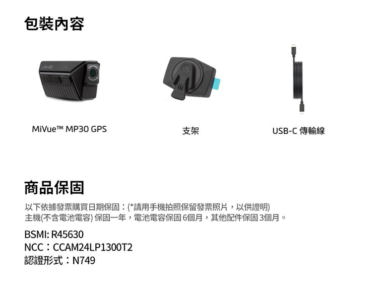 包裝內容MiVuet MP30 GPS支架USB-C 傳輸線商品保固以下依據發票購買日期保固:(*請用手機拍照保留發票照片,以供證明)主機(不含電池電容)保固一年,電池電容保固6個月,其他配件保固3個月BSMI: R45630NCC:CCAM24LP1300T2認證形式:N749