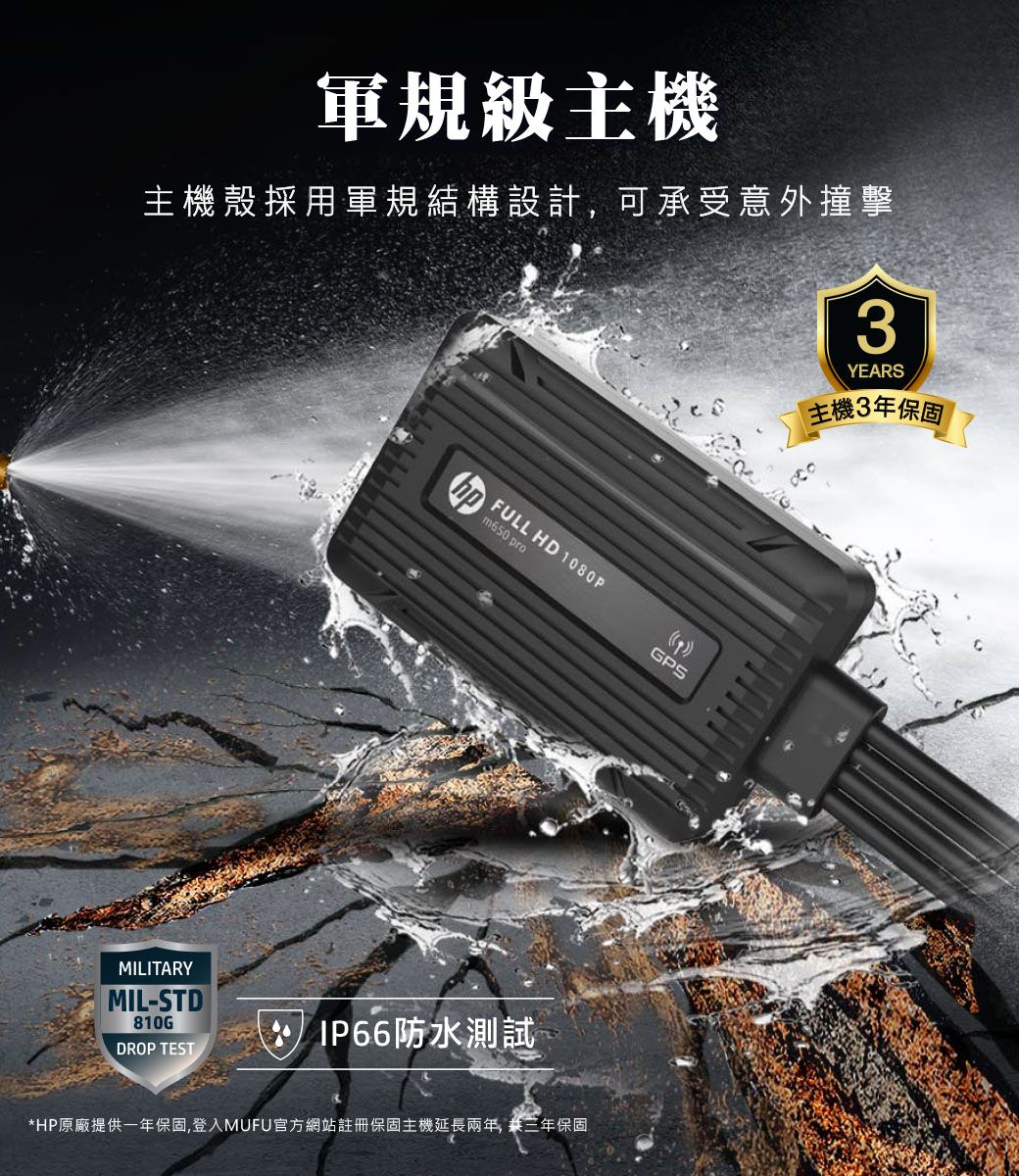 軍規級主機主機殼採用軍規結構設計,可承受意外撞擊3MILITARYMIL-STD810GFULL HD 1080Pm650 proDROP TEST IP66防水測試*HP原廠提供一年保固,登入MUFU官方網站註冊保固主機延長兩年, 共三年保固GPSYEARS主機3年保固
