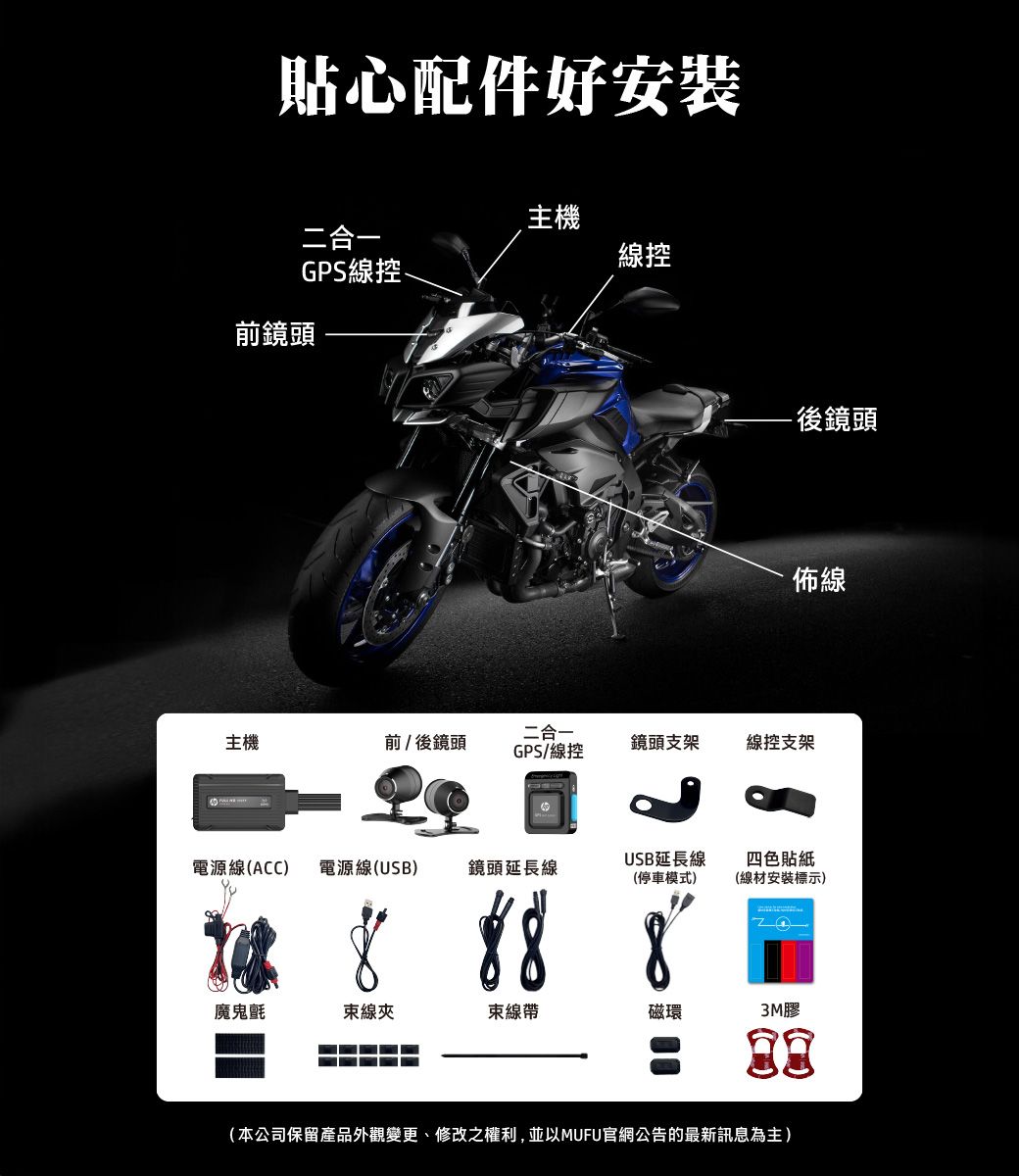 貼心配件好安裝主機二合一線控GPS線控前鏡頭- 後鏡頭佈線二合一主機前/後鏡頭GPS/線控鏡頭支架線控支架電源線(ACC) 電源線(USB)鏡頭延長線USB延長線(停車模式)8四色貼紙(線材安裝標示)魔鬼氈束線夾束線帶磁環3M膠(本公司保留產品外觀變更、修改之權利,並以MUFU官網公告的最新訊息為主)