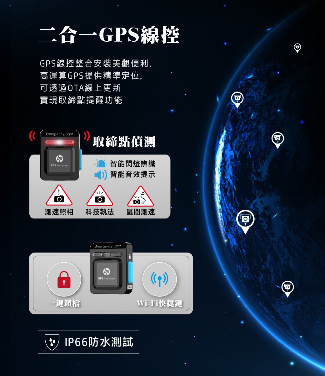 二合一GPS線控GPS線控整合安裝美觀便利,高運算GPS提供精準定位,可透過OTA線上更新實現取締點提醒功能Emergency Light取締點偵測GPS  智能閃燈辨識智能音效提示測速照相科技執法 區間測速一鎖檔Emergency LightGPS  IP66防水測試Wi-Fi快捷鍵