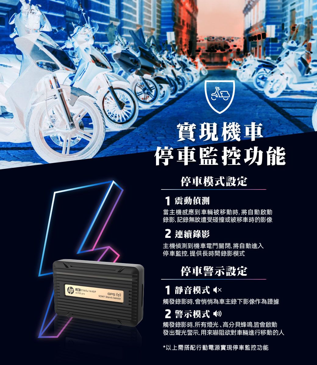 GPS SONY  實現機車停車監控功能停車模式設定 震動偵測當主機感應到車輛被移動時將自動啟動錄影,記錄無故遭受碰撞或被移車時的影像2 連續錄影主機偵測到機車電門關閉,將自動進入停車監控,提供長時間錄影模式停車警示設定1 靜音模式 ◀×觸發錄影時,會悄悄為車主錄下影像作為證據2警示模式觸發錄影時,所有燈光、高分貝蜂鳴,皆會啟動發出聲光警示,用來嚇阻欲對車輛進行移動的人*以上需搭配行動電源實現停車監控功能 2560x1440P pro