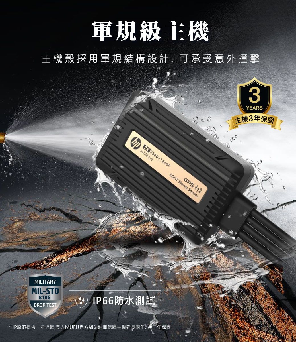 軍規級主機主機殼採用軍規結構設計,可承受意外撞擊3YEARS主機3年保固MILITARYMIL-STD810G2K 2560x1440PGPS m700 proSONY Starvis Sensor IP66防水測試DROP TEST*HP原廠提供一年保固,登入MUFU官方網站註冊保固主機延長兩年, 共三年保固