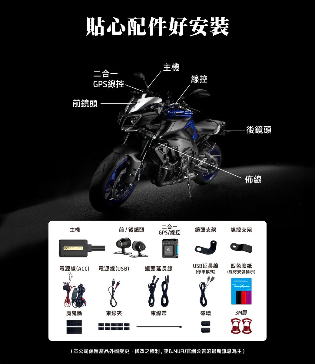 貼心配件好安裝主機二合一線控GPS線控前鏡頭- 後鏡頭佈線二合一主機前/後鏡頭GPS/線控鏡頭支架線控支架電源線(ACC) 電源線(USB)鏡頭延長線USB延長線(停車模式)8四色貼紙(線材安裝標示)魔鬼氈束線夾束線帶磁環3M膠(本公司保留產品外觀變更、修改之權利,並以MUFU官網公告的最新訊息為主)