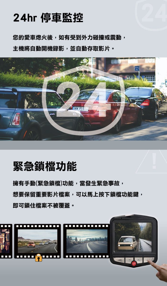 24hr 停車監控24您的愛車熄火後,如有受到外力碰撞或震動,主機將自動開機錄影,並自動存取影片。24 95550緊急鎖檔功能擁有手動(緊急鎖檔)功能,當發生緊急事故,想要保留重要影片檔案,可以馬上按下鎖檔功能鍵,即可鎖住檔案不被覆蓋。