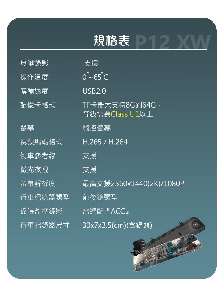 XW規格表 無縫錄影支援操作溫度傳輸速度記憶卡格式°~65°USB2.0TF卡最大支持8G到64G等級需要Class U1以上螢幕觸控螢幕視頻編碼格式H.265/H.264倒車參考線支援微光夜視支援螢幕解析度最高支援2560x1440(2K)/1080P行車紀錄器類型前後鏡頭型縮時監控錄影需選配ACC』行車紀錄器尺寸30x7x3.5(cm)(含鏡頭)