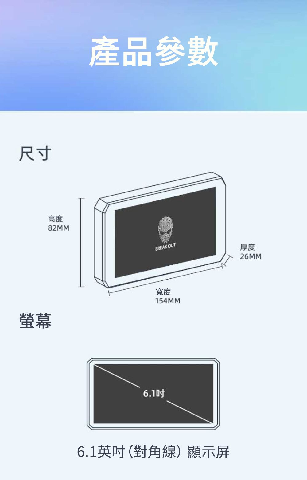 尺寸高度82MM產品參數BREAK OUT厚度螢幕寬度154MM6.106.1英吋(對角線)顯示屏26MM