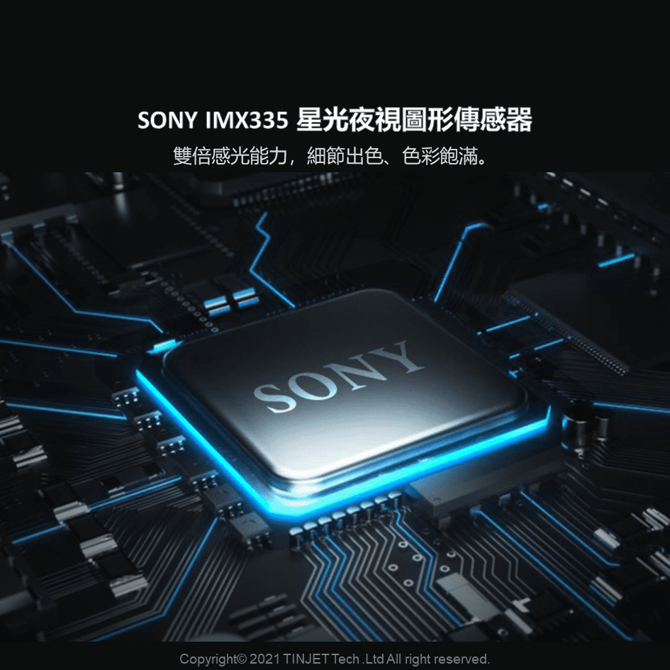 SONY IMX335 星光夜視圖形傳感器雙倍感光能力,細節出色、色彩飽滿。SONY00Copyright 2021 TINJET Tech.Ltd All right reserved.