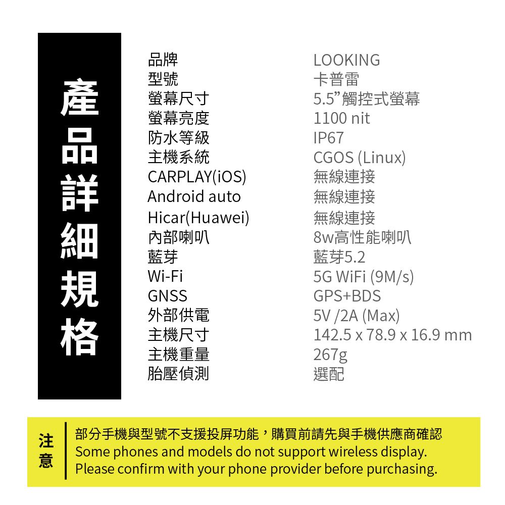 品牌型號螢幕尺寸螢幕亮度防水等級主機系統LOOKING卡普雷5.5觸控式螢幕1100 nitIP67CGOS (Linux)無線連接Android auto無線連接無線連接CARPLAY(iOS)Hicar(Huawei)內部喇叭藍芽Wi-FiGNSS外部供電8w高性能喇叭藍芽5G WiFi (9M/)GPS+BDS5V/2A (Max)142.5 x 78.9 x 16.9 mm267g主機尺寸主機重量胎壓偵測選配部分手機與型號不支援投屏功能,購買前請先與手機供應商確認Some phones and models do not support wireless display.Please confirm with your phone provider before purchasing.