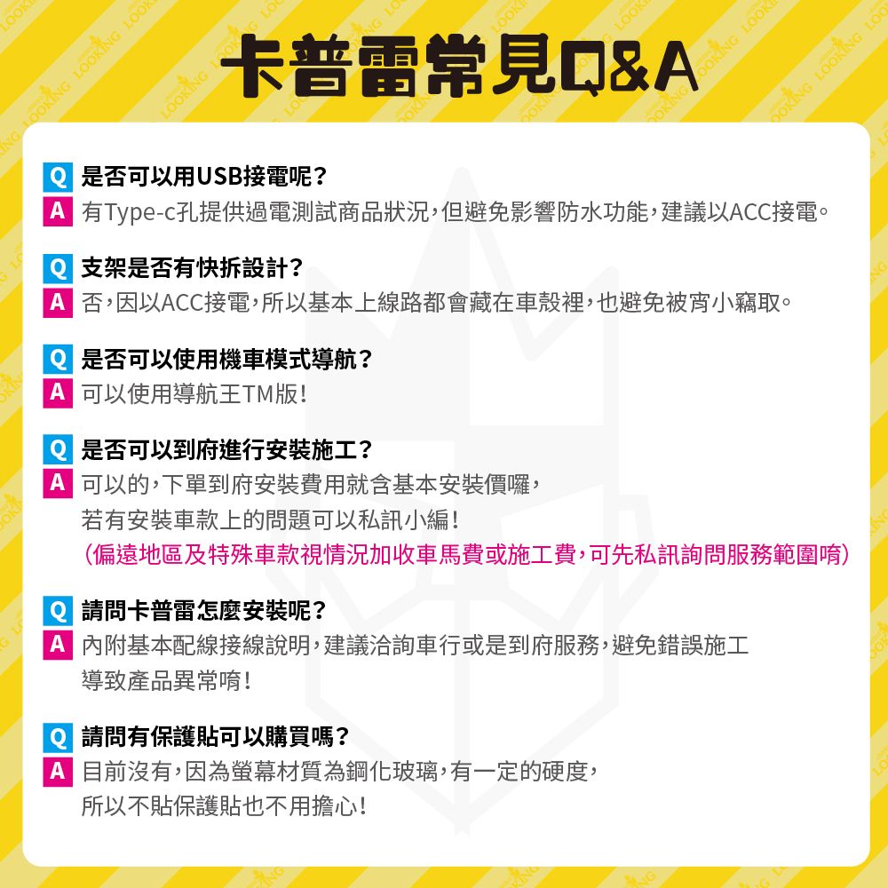 K L LOOKI LOOKLOOKLOOK  LOOK卡普雷常見&  NG LOOOKING LOOKING LOO 有Type-c孔提供過電測試商品狀況,但避免影響防水功能,建議以CC接電。是否可以用USB接電呢? 否,因以CC接電,所以基本上線路都會藏在車殼裡,也避免被宵小竊取。支架是否有快拆設計? 是否可以使用機車模式導航? 可以使用導航王TM版!Q 是否可以到府進行安裝施工?A 可以的,下單到府安裝費用就含基本安裝價囉,(偏遠地區及特殊車款視情況加收車馬費或施工費,可先私訊詢問服務範圍唷)若有安裝車款上的問題可以私訊小編!A 內附基本配線接線說明,建議洽詢車行或是到府服務,避免錯誤施工請問卡普雷怎麼安裝呢?導致產品異常唷!請問有保護貼可以購買嗎?A 目前沒有,因為螢幕材質為鋼化玻璃,有一定的硬度,所以不貼保護貼也不用擔心!