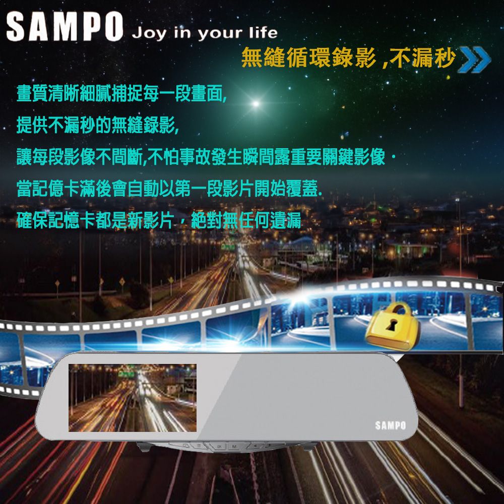 SAMPO Joy  your life無縫循環錄影不漏秒》》畫質清晰細膩捕捉每一段畫面,提供不漏秒的無縫錄影,讓每段影像不間斷,不怕事故發生瞬間露重要關鍵影像·當記億卡滿後會自動以第一段影片開始覆蓋.確保記憶卡都是新影片,絕對無任何遺漏SAMPO