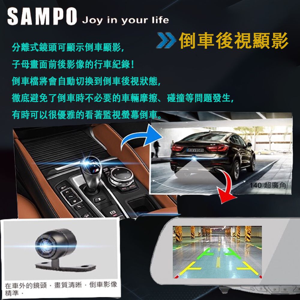 SAMPO Joy in your life分離式鏡頭可顯示倒車顯影子母畫面前後影像的行車紀錄!倒車檔將會自動切換到倒車後視狀態,倒車後視顯影徹底避免了倒車時不必要的車輛摩擦、碰撞等問題發生,有時可以很優雅的看著監視螢幕倒車。在車外的鏡頭清晰,倒車影像精準140 超廣角