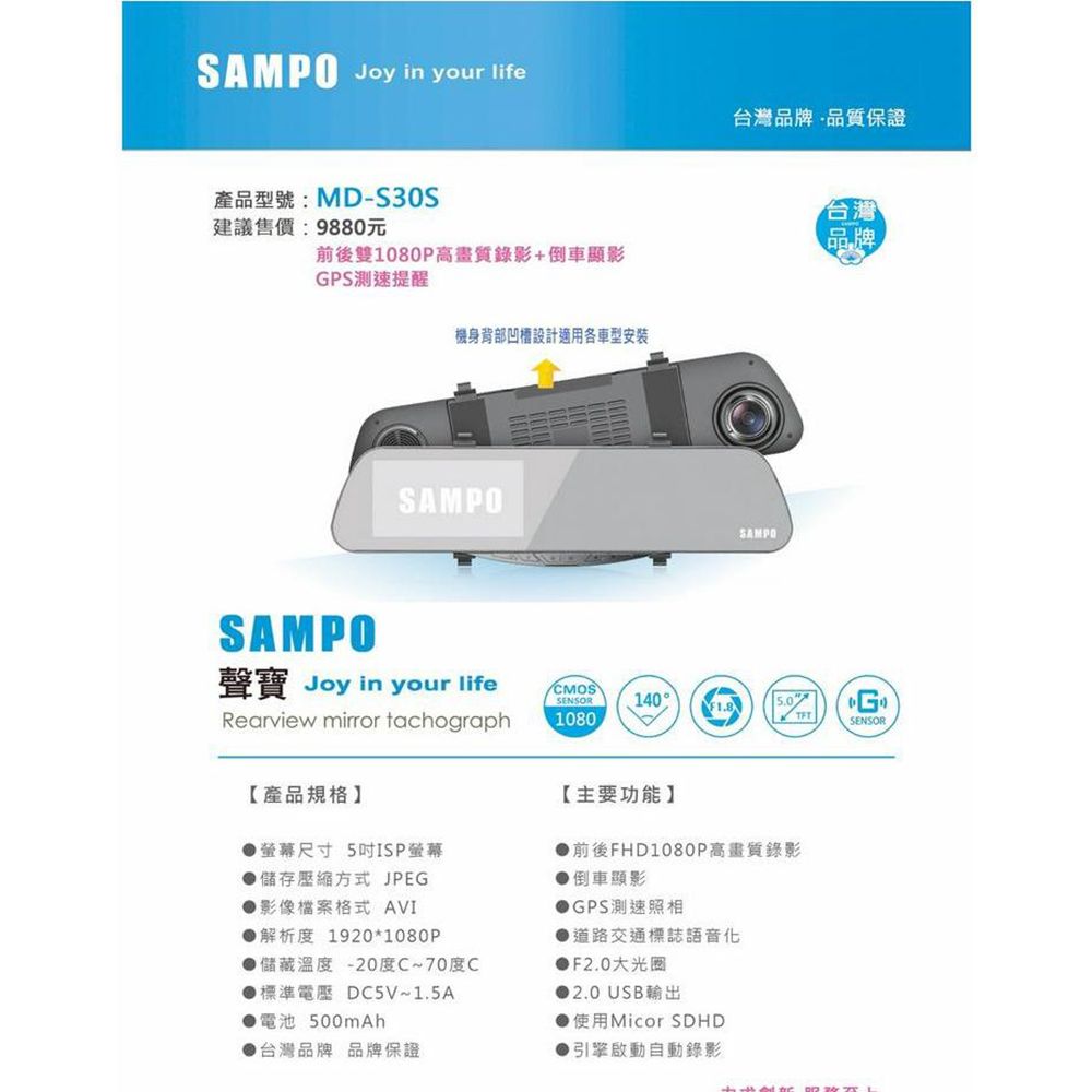 SAMPO Joy in your life台灣品牌品質保證產品型號:MD-S30S台灣建議售價:9880元品牌前後1080P高畫質錄影+倒車顯影GPS測速提醒SAMPO機身背部設計適用各車型安裝SAMPOSAMPO聲寶 Joy in your lifeCMOSSENSOR140G1080SENSORRearview mirror tachograph【產品規格】螢幕尺寸 5吋ISP螢幕儲存方式 JPEG●影像檔案格式 AVI解析度 1920*1080P儲藏溫度-20度C~70度C標準電壓 DC5V~1.5A電池500mAh台灣品牌 品牌保證【主要功能】前後FHD1080P高畫質錄影倒車顯影GPS測速照相道路交通標誌語音化●F2.0大光圈● 2.0 USB輸出使用Micor ▶引擎啟動自動錄影