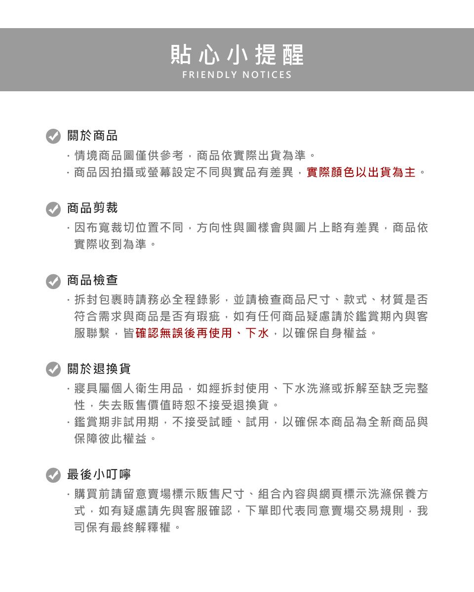 貼心小提醒FRIENDLY NOTICES關於商品情境商品圖僅供參考商品依實際出貨為準。商品因拍攝或設定不同與實品有差異實際顏色以出貨為主。商品剪裁因布寬裁切位置不同,方向性與圖樣會與圖片上略有差異,商品依實際收到為準。商品檢查包裹時請務必全程錄影,並請檢查商品尺寸、款式、材質是否符合需求與商品是否有瑕疵, 如有任何商品疑慮請於鑑賞期內與客服聯繫,皆確認無誤後再使用、下水,以確保自身權益。關於退換貨·寢具屬個人衛生用品,如經拆封使用、下水洗滌或拆解至缺乏完整性,失去販售價值時恕不接受退換貨。鑑賞期非試用期,不接受試睡、試用,以確保本商品為全新商品與保障彼此權益。最後小叮嚀購買前請留意賣場標示販售尺寸、組合內容與網頁標示洗滌保養方式,如有疑慮請先與客服確認,下單即代表同意賣場交易規則,我司保有最終解釋權。