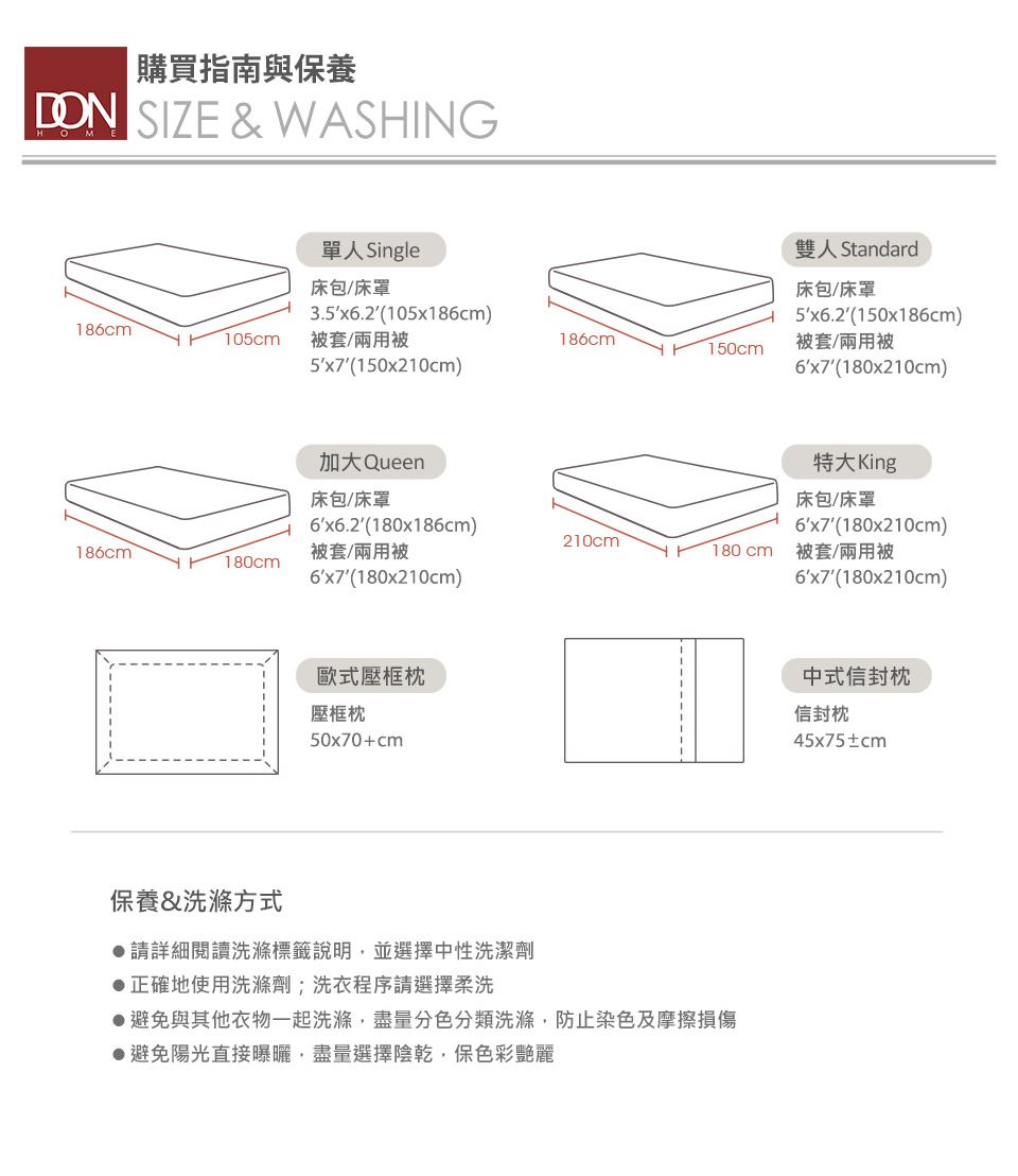 購買指南與保養 SIZE & WASHING單人 Single床包/床罩186cm105cm3.5x6.2(105x186cm)被套/兩用被雙人 Standard床包/床罩5x6.2(150x186cm)186cm被套/兩用被150cm5′x7′(150x210cm)6x7 (180x210cm)加大 Queen特大King床包/床罩床包/床罩(180x186cm)(180x210cm)210cm186cm被套/兩用被180cm被套/兩用被180cm(180x210cm)6x7(180x210cm)歐式壓框枕壓框枕50x70+cm保養&洗滌方式請詳細閱讀洗滌標籤說明並選擇中性洗潔劑●正確地使用洗滌劑;洗衣程序請選擇柔洗●避免與其他衣物一起洗滌,盡量分色分類洗滌,防止染色及摩擦損傷▶避免陽光直接曝曬,盡量選擇陰乾,保色彩艷麗中式信封信封枕45x75±cm