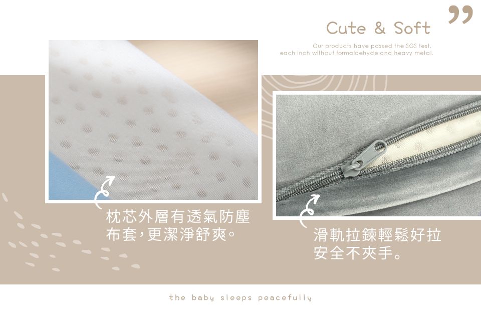 Cute & SoftOur products have passed the SGS each inch without formaldehyde and heavy metal枕芯外層有透氣防塵布套,更潔淨舒爽。滑軌拉鍊輕鬆好拉安全不夾手。the baby sleeps peacefully