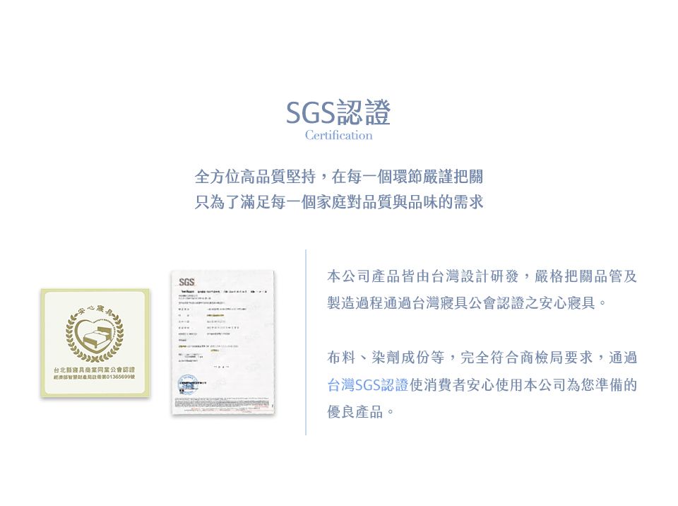 SGS認證Certification全方位高品質堅持,在每一個環節嚴謹把關只為了滿足每一個家庭對品質與品味的需求SGS本公司產品皆由台灣設計研發,嚴格把關品管及製造過程通過台灣寢具公會認證之安心寢具。台北具商業同業公會認證經濟01365699號布料、染劑成份等,完全符合商檢局要求,通過台灣SGS認證使消費者安心使用本公司為您準備的優良產品。