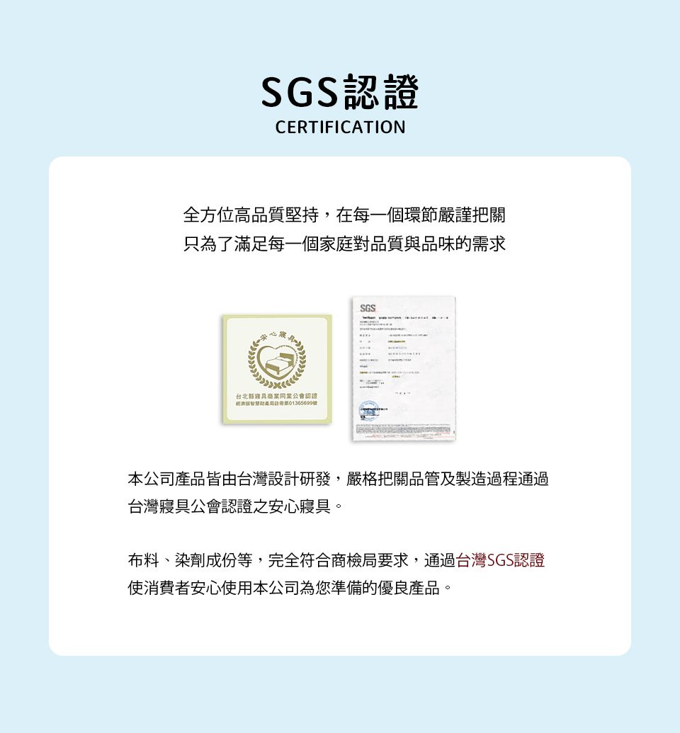 SGS認證CERTIFICATION全方位高品質堅持,在每一個環節嚴謹把關只為了滿足每一個家庭對品質與品味的求心震台北商業同業公會認證經濟需號SGS本公司產品皆由台灣設計研發,嚴格把關品管及製造過程通過台灣寢具公會認證之安心寢具。布料、染劑成份等,完全符合商檢局要求,通過台灣SGS認證使消費者安心使用本公司為您準備的優良產品。