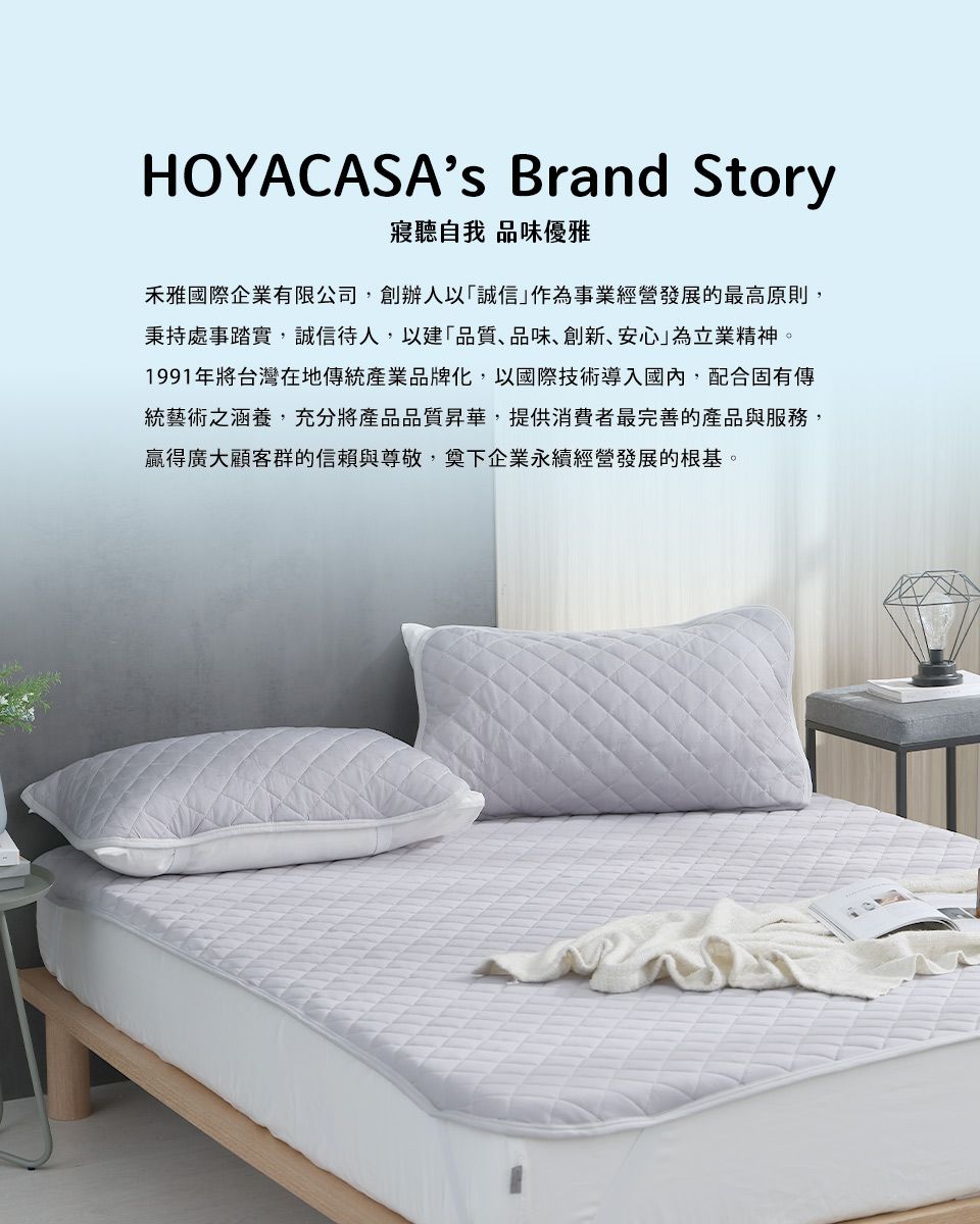 HOYACASAs Brand Story寢聽自我 品味優雅禾雅國際企業有限公司創辦人以「誠信」作為事業經營發展的最高原則,秉持處事踏實,誠信待人,以建「品質品味、創新、安心」為立業精神。1991年將台灣在地傳統產業品牌化,以國際技術導入國內,配合固有傳統藝術之涵養,充分將產品品質昇華,提供消費者最完善的產品與服務,贏得廣大顧客群的信賴與尊敬,奠下企業永續經營發展的根基。