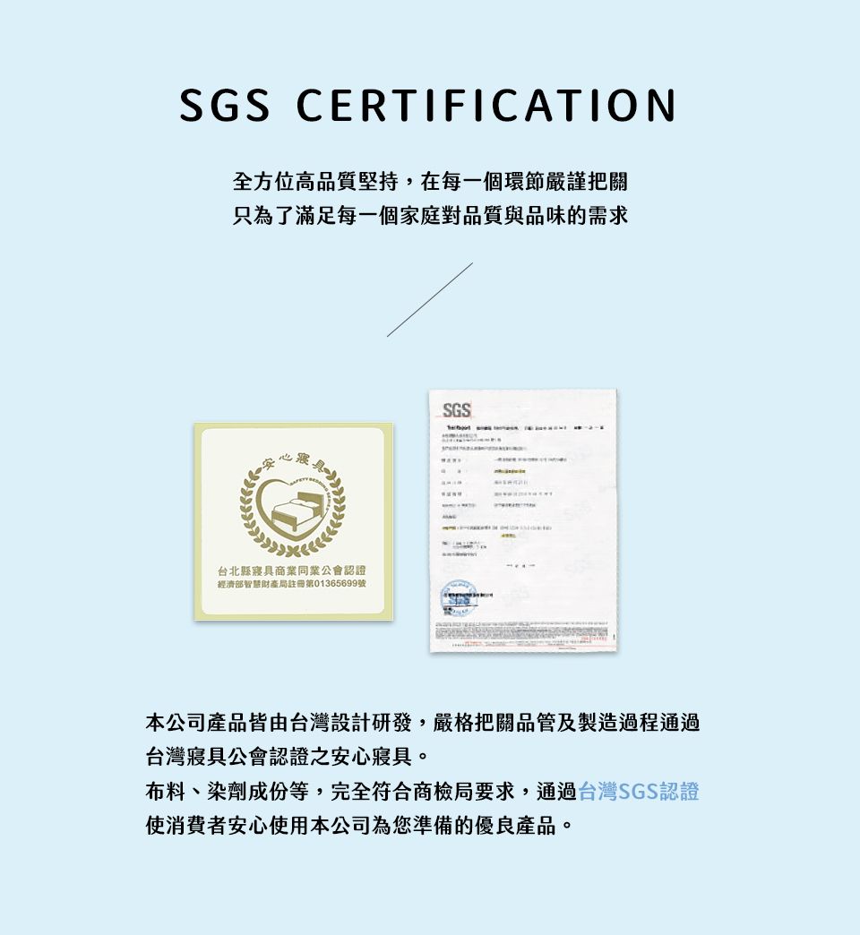 SGS CERTIFICATION全方位高品質堅持,在每一個環節嚴謹把關只為了滿足每一個家庭對品質與品味的需求SGSexcell台北縣商業同業公會認證經濟部智慧財產局註冊第01365699號本公司產品皆由台灣設計研發,嚴格把關品管及製造過程通過台灣寢具公會認證之安心寢具。布料、染劑成份等,完全符合商檢局要求,通過台灣SGS認證使消費者安心使用本公司為您準備的優良產品。