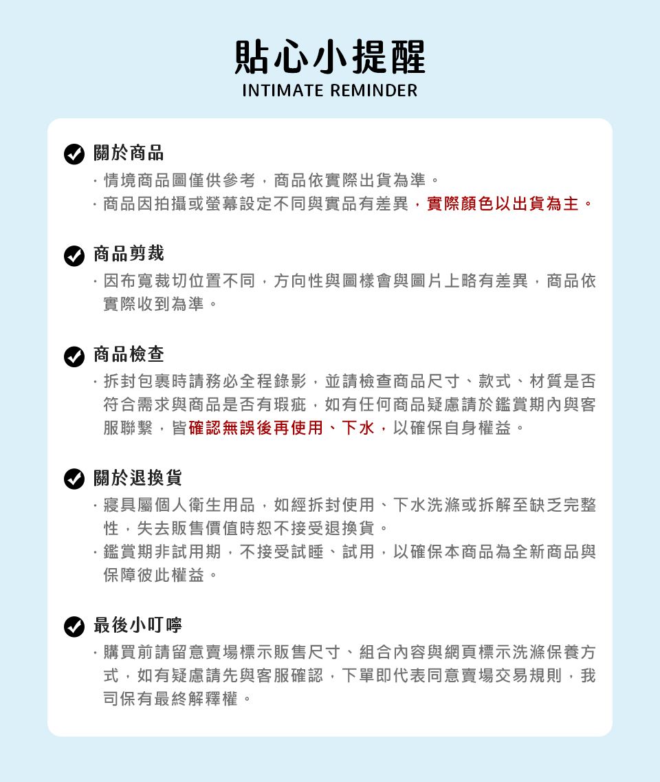 貼心小提醒INTIMATE REMINDER關於商品情境商品圖僅供參考商品依實際出貨為準。商品因拍攝或設定不同與實品有差異,實際顏色以出貨為主。商品剪裁因布寬裁切位置不同,方向性與圖樣會與圖片上略有差異,商品依實際收到為準。商品檢查拆封包裹時請務必全程錄影,並請檢查商品尺寸、款式、材質是否符合需求與商品是否有瑕疵,如有任何商品疑慮請於鑑賞期內與客服聯繫,皆確認無誤後再使用、下水,以確保自身權益。關於退換貨寢具屬個人衛生用品,如經拆封使用、下水洗滌或拆解至缺乏完整性,失去販售價值時恕不接受退換貨。鑑賞期非試用期,不接受試睡、試用,以確保本商品為全新商品與保障彼此權益。最後小叮嚀購買前請留意賣場標示販售尺寸、組合內容與網頁標示洗滌保養方式,如有疑慮請先與客服確認,下單即代表同意賣場交易規則,我司保有最終解釋權。