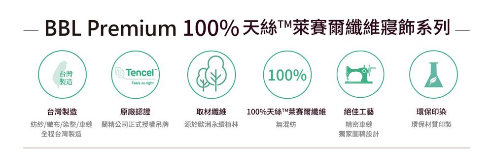 BBL Premium 100% 天絲纖維寢飾系列Tencel台灣製造 so right100%Y台灣製造原廠認證取材纖維紡紗/織布/染整/ 精公司正式授權吊牌全程台灣製造源於歐洲永續植林100%天絲T萊賽爾纖維無混紡絕佳工藝精密車縫獨家圖稿設計環保印染環保材質印製